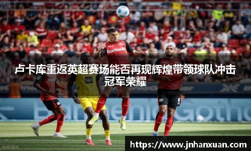 卢卡库重返英超赛场能否再现辉煌带领球队冲击冠军荣耀